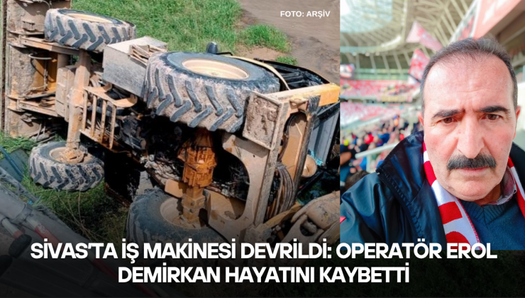 Sivas’ta İş Makinesi Devrildi: Operatör Erol Demirkan Hayatını Kaybetti